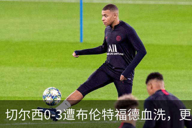 切尔西0-3遭布伦特福德血洗，更衣室矛盾爆发，阿隆索无奈